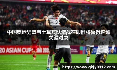 中国奥运男篮与土耳其队激战在即谁将赢得这场关键对决